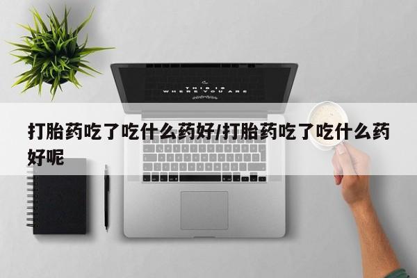 打胎药怎么购买打胎药吃了吃什么药好/打胎药吃了吃什么药好呢