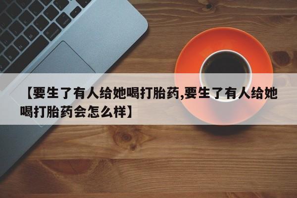打胎药怎么购买【要生了有人给她喝打胎药,要生了有人给她喝打胎药会怎么样】