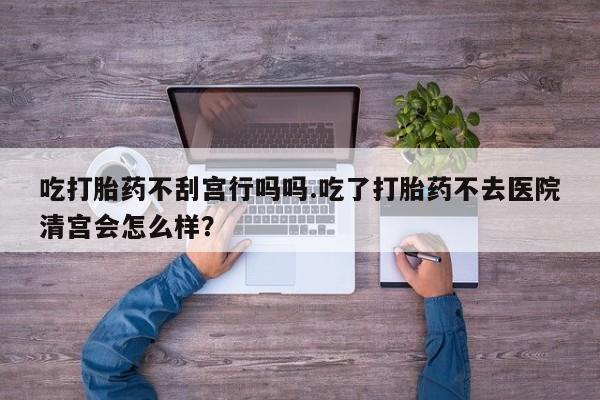 打胎药怎么购买吃打胎药不刮宫行吗吗.吃了打胎药不去医院清宫会怎么样？