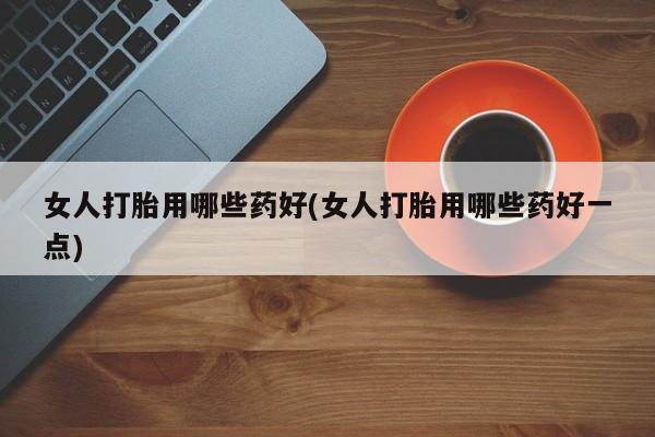 打胎药怎么购买女人打胎用哪些药好(女人打胎用哪些药好一点)