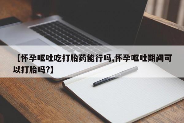打胎药怎么购买【怀孕呕吐吃打胎药能行吗,怀孕呕吐期间可以打胎吗?】