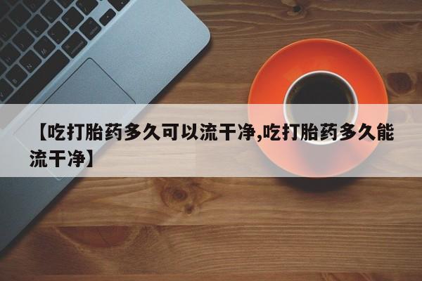 打胎药怎么购买【吃打胎药多久可以流干净,吃打胎药多久能流干净】