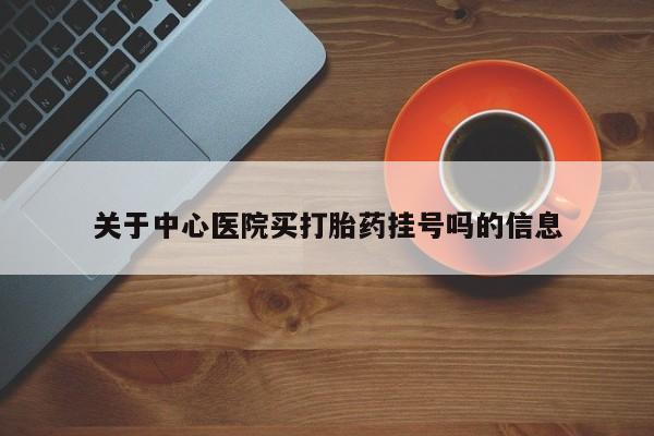 打胎药怎么购买关于中心医院买打胎药挂号吗的信息