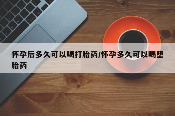 打胎药怎么购买怀孕后多久可以喝打胎药/怀孕多久可以喝堕胎药
