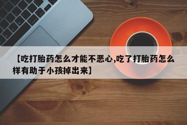 打胎药怎么购买【吃打胎药怎么才能不恶心,吃了打胎药怎么样有助于小孩掉出来】