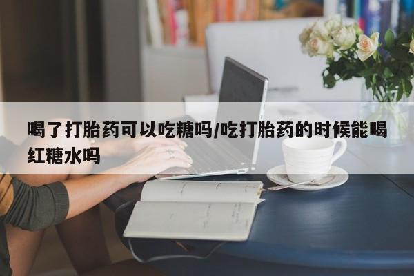 打胎药怎么购买喝了打胎药可以吃糖吗/吃打胎药的时候能喝红糖水吗