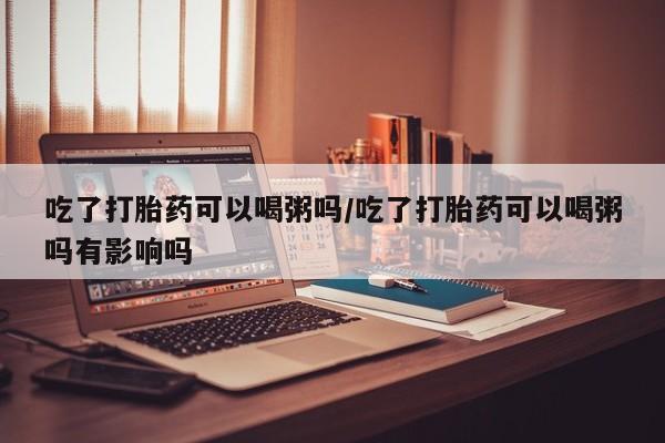 打胎药怎么购买吃了打胎药可以喝粥吗/吃了打胎药可以喝粥吗有影响吗