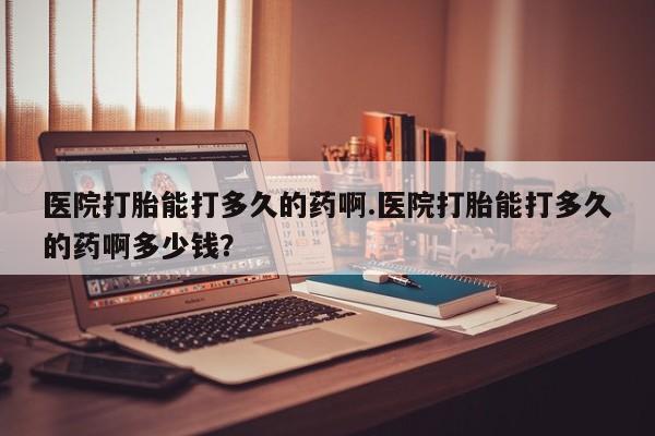 打胎药怎么购买医院打胎能打多久的药啊.医院打胎能打多久的药啊多少钱？