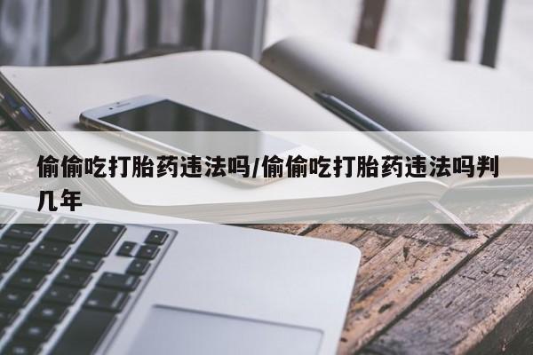 打胎药怎么购买偷偷吃打胎药违法吗/偷偷吃打胎药违法吗判几年