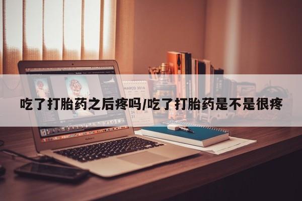 打胎药怎么购买吃了打胎药之后疼吗/吃了打胎药是不是很疼