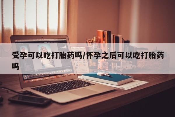 打胎药怎么购买受孕可以吃打胎药吗/怀孕之后可以吃打胎药吗