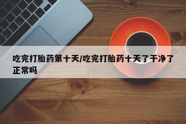 打胎药怎么购买吃完打胎药第十天/吃完打胎药十天了干净了正常吗
