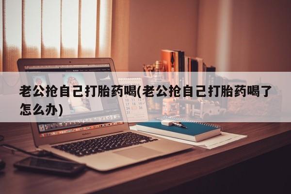 打胎药怎么购买老公抢自己打胎药喝(老公抢自己打胎药喝了怎么办)
