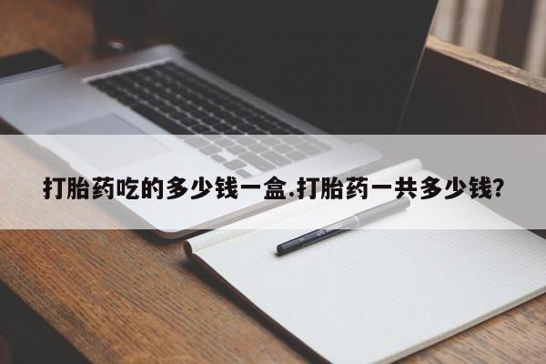 打胎药怎么购买打胎药吃的多少钱一盒.打胎药一共多少钱？