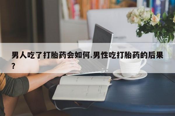 打胎药怎么购买男人吃了打胎药会如何.男性吃打胎药的后果？