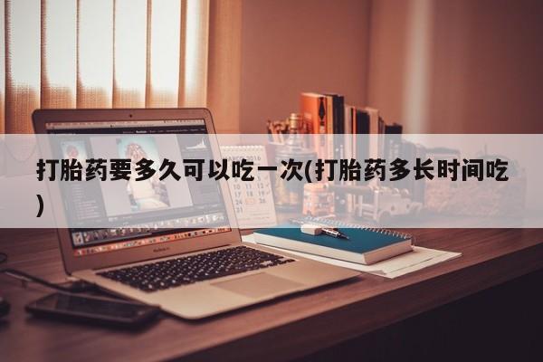 打胎药怎么购买打胎药要多久可以吃一次(打胎药多长时间吃)