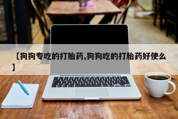打胎药怎么购买【狗狗专吃的打胎药,狗狗吃的打胎药好使么】