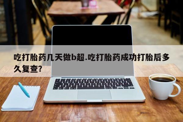 打胎药怎么购买吃打胎药几天做b超.吃打胎药成功打胎后多久复查？