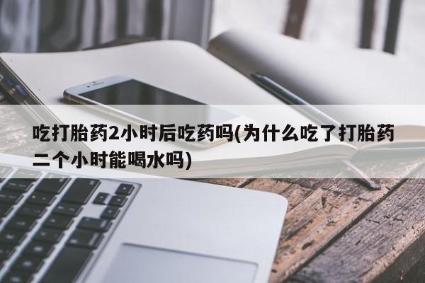 打胎药怎么购买吃打胎药2小时后吃药吗(为什么吃了打胎药二个小时能喝水吗)