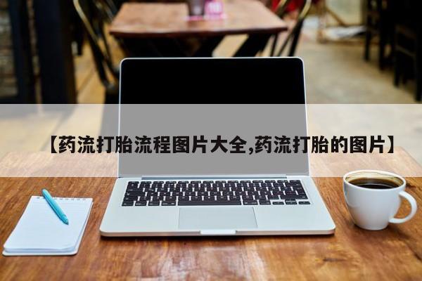 打胎药怎么购买【药流打胎流程图片大全,药流打胎的图片】
