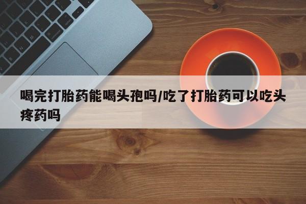 打胎药怎么购买喝完打胎药能喝头孢吗/吃了打胎药可以吃头疼药吗