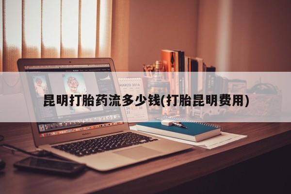 打胎药怎么购买昆明打胎药流多少钱(打胎昆明费用)