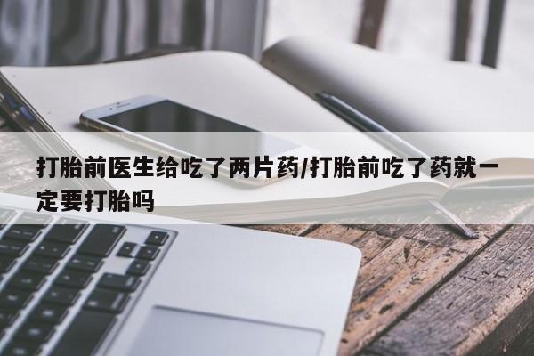 打胎药怎么购买打胎前医生给吃了两片药/打胎前吃了药就一定要打胎吗
