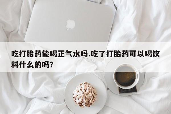 打胎药怎么购买吃打胎药能喝正气水吗.吃了打胎药可以喝饮料什么的吗？