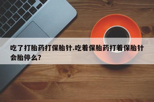 打胎药怎么购买吃了打胎药打保胎针.吃着保胎药打着保胎针会胎停么？