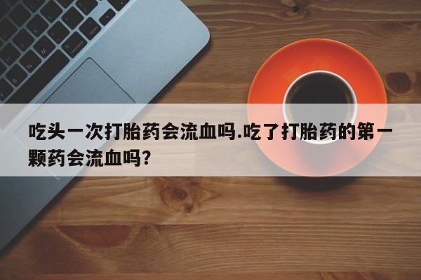打胎药怎么购买吃头一次打胎药会流血吗.吃了打胎药的第一颗药会流血吗？