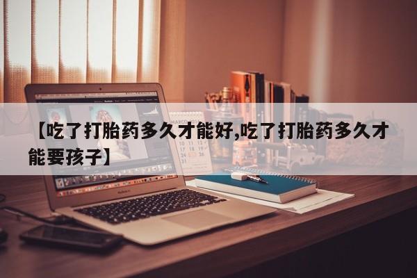 打胎药怎么购买【吃了打胎药多久才能好,吃了打胎药多久才能要孩子】