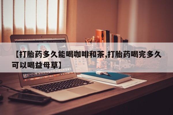 打胎药怎么购买【打胎药多久能喝咖啡和茶,打胎药喝完多久可以喝益母草】