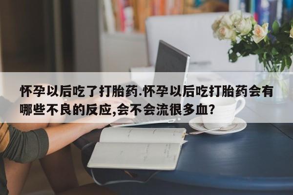 打胎药怎么购买怀孕以后吃了打胎药.怀孕以后吃打胎药会有哪些不良的反应,会不会流很多血？