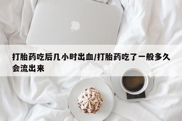 打胎药怎么购买打胎药吃后几小时出血/打胎药吃了一般多久会流出来