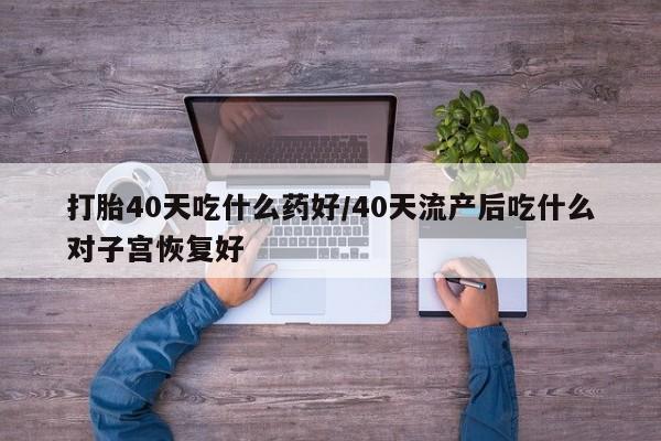 打胎药怎么购买打胎40天吃什么药好/40天流产后吃什么对子宫恢复好