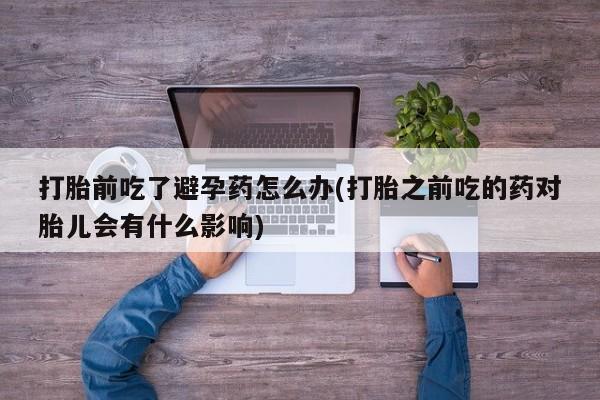 打胎药怎么购买打胎前吃了避孕药怎么办(打胎之前吃的药对胎儿会有什么影响)