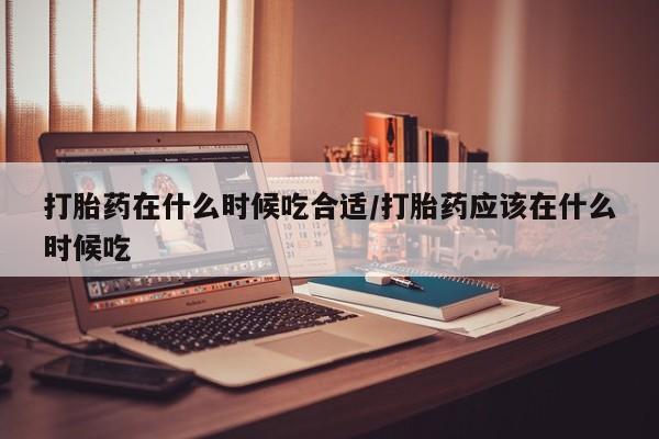 打胎药怎么购买打胎药在什么时候吃合适/打胎药应该在什么时候吃