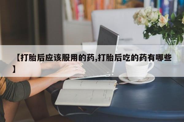 打胎药怎么购买【打胎后应该服用的药,打胎后吃的药有哪些】