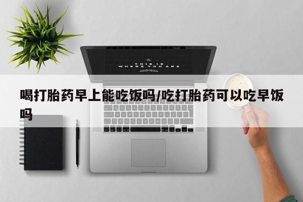 打胎药怎么购买喝打胎药早上能吃饭吗/吃打胎药可以吃早饭吗
