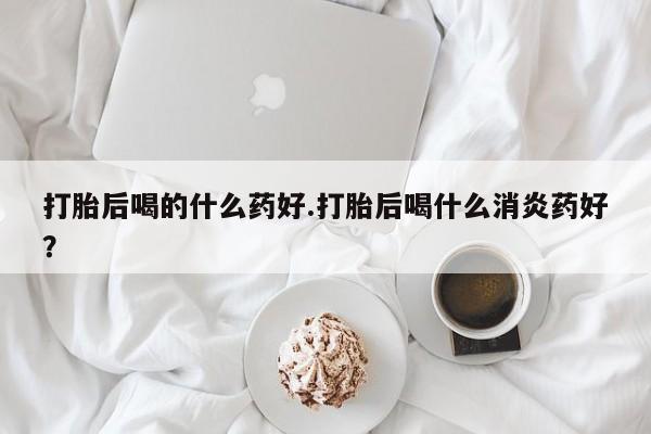打胎药怎么购买打胎后喝的什么药好.打胎后喝什么消炎药好？