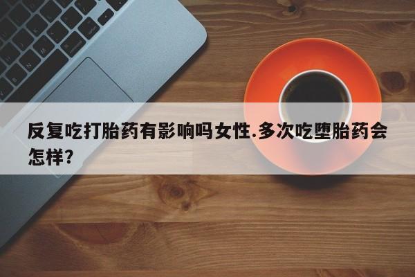 打胎药怎么购买反复吃打胎药有影响吗女性.多次吃堕胎药会怎样？