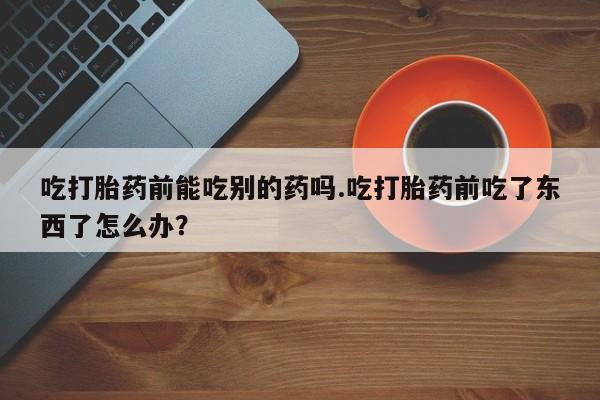 打胎药怎么购买吃打胎药前能吃别的药吗.吃打胎药前吃了东西了怎么办？