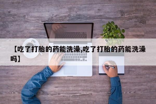 打胎药怎么购买【吃了打胎的药能洗澡,吃了打胎的药能洗澡吗】
