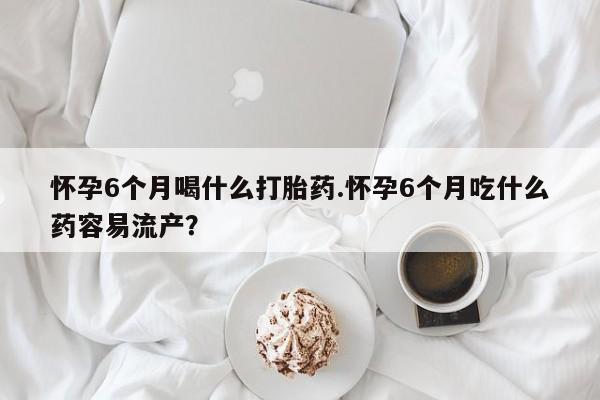 打胎药怎么购买怀孕6个月喝什么打胎药.怀孕6个月吃什么药容易流产？