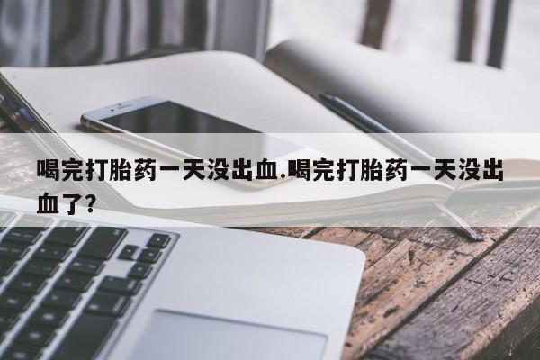 打胎药怎么购买喝完打胎药一天没出血.喝完打胎药一天没出血了？