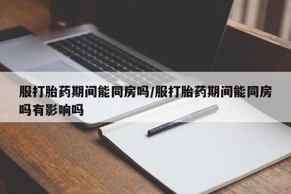 打胎药怎么购买服打胎药期间能同房吗/服打胎药期间能同房吗有影响吗