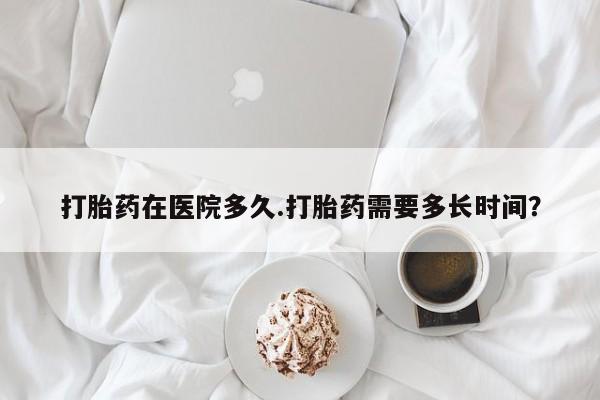 打胎药怎么购买打胎药在医院多久.打胎药需要多长时间？