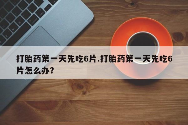 打胎药怎么购买打胎药第一天先吃6片.打胎药第一天先吃6片怎么办？