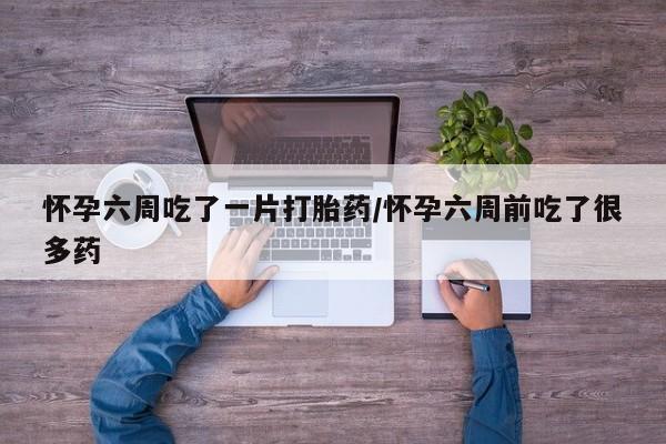 打胎药怎么购买怀孕六周吃了一片打胎药/怀孕六周前吃了很多药