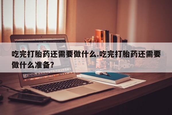 打胎药怎么购买吃完打胎药还需要做什么.吃完打胎药还需要做什么准备？